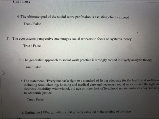 True r raise 4. The ultimate goal of the social work profession is assisting clients in need True /False 5) The ecosystems perspective encourages social workers to focus on systems theory True / False s. The generalist approach to social work practic is strongly rooted in Poychoanalytc theory True / False 7. The statement, Everyone has a right to a standard of living adequate for the health and well-beir including food, clothing, housing and medical care and necessary social services, and the right to sickness, disability, widowhood, old age or other lack of livelihood in circumstances beyond his。 to economic justice True /False 8. During the 1980s, growth in child poverty rates led to the coining of the term
