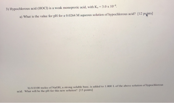 3) Hypochlorous acid (HOCI) is a weak monoprotic acid, with K. = 3.0 x 10-8 a) What is the value for pH for a 0.0264 M aqueou