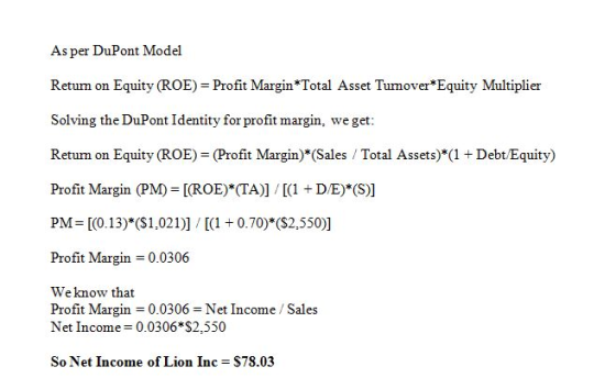 As per DuPont Model Return on Equity (ROE) = Profit Margin* Total Asset Turnover*Equity Multiplier Solving the DuPont Identity for profit margin, we get: Retum on Equity (ROE) (Profit Margin)*(Sales Total Assets) (1 Debt Equity) Profit Margin (PM) [(ROE) (TA)] 1 D/E) (S)] PM [0.13) (S1,021)]0.70)* (S2,550)] Profit Margin = 0.0306 Weknow that Profit Margin = 0.0306 = Net Income / Sales Net Income 0.0306 S2,550 So Net Income of Lion Inc = $78.03