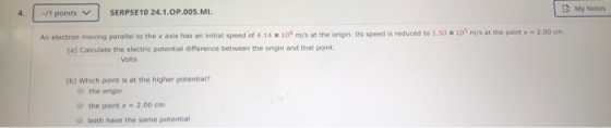 My Notes 4. -/1 points SERPSE 10 24.1.OP.005.MI. An electron moving parallel to the x axis has an initial speed of 4.14 x 10