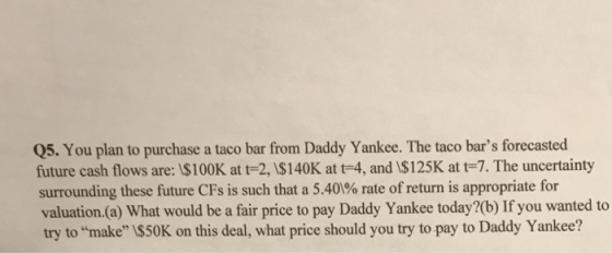 Q5. You plan to purchase a taco bar from Daddy Yankee. The taco bars forecasted future cash flows are: 1$100K at t-2, I$140K at t-4, and 1$125K at t-7. The uncertainty surrounding these future CFs is such that a 5.40% rate of return is appropriate for valuation.(a) What would be a fair price to pay Daddy Yankee today?(b) If you wanted to try to make I$50K on this deal, what price should you try to pay to Daddy Yankee?