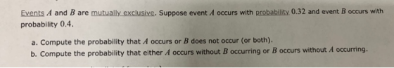 Events A and B are mutually exclusive. Suppose event A occurs with probability, 0.32 and event B occurs with probability 0.4 a. Compute the probability that A occurs or B does not occur (or both). b. Compute the probability that either A occurs without B occurring or B occurs without A occurring.
