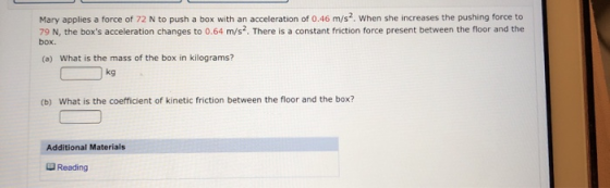 box. Mary applies a force of 72 N to push a box with an acceleration of 0.46 m/s?. When she increases the pushing force to 79