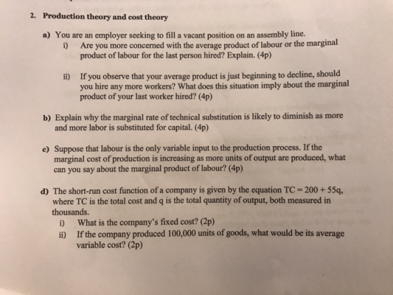 2. Production theory and cost theory a) You are an employer seeking to fill a vacant position on an assembly line. Are you more concerned with the average product of labour or the marginal product of labour for the last person hired? Explain. (4p) i) ii) If you observe that your average product is just beginning to decline, should you hire any more workers? What does this situation imply about the marginal product of your last worker hired? (4p) b) Explain why the marginal rate of technical substitution is likely to diminish as more and more labor is substituted for capital. (4p) Suppose that labour is the only variable input to the production process. If the marginal cost of production is increasing as more units of output are produced, what can you say about the marginal product of labour? (4p) c) d) The short-run cost function of a company is given by the equation TC-200+55q, where TC is the total cost and q is the total quantity of output, both measured in thousands i) What is the companys fixed cost? (2p) i) If the company produced 100,000 units of goods, what would be its average variable cost? (2p)