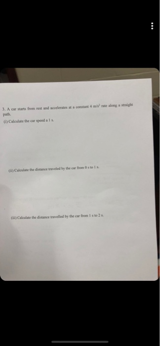 3. A car starts froms rest and accelerates at a constant 4 ms rate along a straight path. G) Calculate the car speed a 1 s () Calculate the distance traveled by the car from 0sto 1s )Calculate the distance travelled by the car from 1 s to 2 s