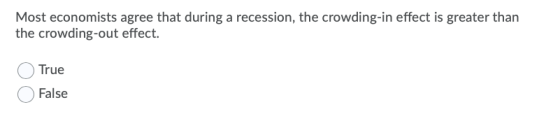 Most economists agree that during a recession, the crowding-in effect is greater than the crowding-out effect. True False