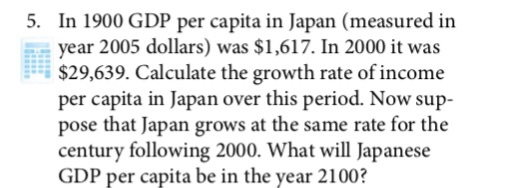 In 1900 GDP per capita in Japan (measured in year 2005 dollars) was $1,617. In 2000 it was $29,639. Calculate the growth rate of income per capita in Japan over this period. Now sup- pose that Japan grows at the same rate for the century following 2000. What will Japanese GDP per capita be in the year 2100? 5.