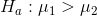 H_a : \mu_1 > \mu_2