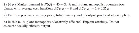 2) (4 p.) Market demand is P(Q) = 40 – Q. A multi-plant monopolist operates two plants, with average cost functions AC1(qı) =