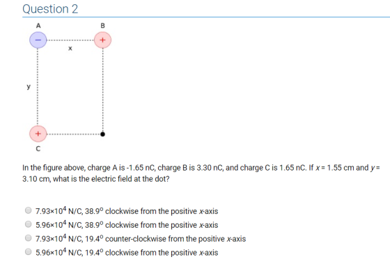 Question 2 In the figure above, charge A is-1.65 nC, charge B is 3.30 nC, and charge C is 1.65 nC. If x-1.55 cm and y= 3.10 cm, what is the electric field at the dot? 7.93x104N/C, 38.9° clockwise from the positive xaxis 5.96x104 N/C, 38.9° clockwise from the positive xaxis 7.93x104 N/C, 19.4° counter-clockwise from the positive xaxis O 5.96×104 N/C, 19.4° clockwise from the positive x-axis