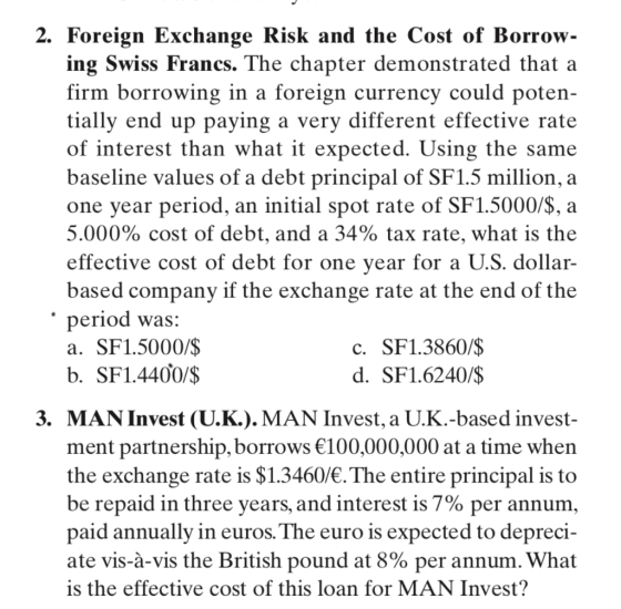 2. Foreign Exchange Risk and the Cost of Borrow- ing Swiss Francs. The chapter demonstrated that a firm borrowing in a foreign currency could poten- tially end up paying a very different effective rate of interest than what it expected. Using the same baseline values of a debt principal of SF1.5 million, a one year period, an initial spot rate of SF1.5000/S, a 5.000% cost of debt, and a 34% tax rate, what is the effective cost of debt for one vear for a U.S. dollar- based company if the exchange rate at the end of the period was: a. SF1.5000/$ b. SF1.44Ợ0/S c. SF1.3860/$ d. SF1.6240/$ 3. MAN Invest (U.K.). MAN Invest, a U.K.-based invest- ment partnership, borrows 100,000,000 at a time when the exchange rate is $1.3460/. The entire principal is to be repaid in three years, and interest is 7% per annum paid annually in euros.The euro is expected to depreci- ate vis-à-vis the British pound at 8% per annum. What is the effective cost of this loan for MAN Invest?