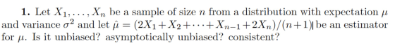 1. Let X1, . . . , Xn be a sample of size n from a distribution with expectation μ (2X1 + X2 + . . . + Xn-1 + 2Xn)/(n+1)l be an estimator and variance σ . and let μ- for μ. Is it unbiased? asymptotically unbiased? consistent?