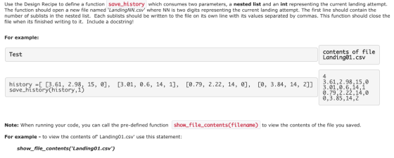 Use the Design Recipe to define a function save_history which consumes two parameters, a nested list and an int representing the current landing attempt. The function should open a new file named LandingNN.csv where NN is two digits representing the current landing attempt. The first line should contain the number of sublists in the nested list. Each sublists should be written to the file on its own line with its values separated by commas. This function should close the file when its finished writing to it. Include a docstring! For example: contents of file Landing01.csv Test 4 history - 13.61, 2.98, 15, 0], [3.01, 0.6, 14, 1], [0.79, 2.22, 14, 0], o, 3.84, 14, 2]].61,2.9815,0 saseonystorythtstorysj 15. e]. 3.01, 0.6, 14, 1. [0.79, 2.22, 14,°]. CO, 3.84, 14, 21 3.01,0.6,14,1 0.79,2.22,14,0 0,3.85,14,2 Note: When running your code, you can call the pre-defined function show-file contents(filename) to view the contents of the file you saved. For example to view the contents of Landing01.csv use this statement: show_file_contents (Landing01.csv)