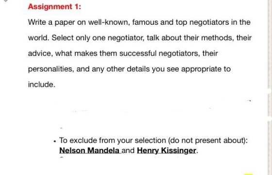Assignment 1: Write a paper on well-known, famous and top negotiators in the world. Select only one negotiator, talk about their methods, their advice, what makes them successful negotiators, their personalities, and any other details you see appropriate to include . To exclude from your selection (do not present about) Nelson Mandela and Henry Kissinger.