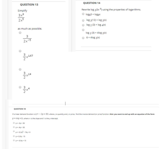 QUESTION 14 QUESTION 13 Rewrite log 2(3x 4) using the properties of logarithms Simplify 9 log83+logsx o log 2(12)+ log 20x) o log 2 (3)+ log 40x) log 2 (3)+4log 20x) as much as possible 6+4log 2(x) 3, ,1.67 14 2 QUESTION 18 げa linear demand function is q =-2p + 30 where q is quantity and p is price, find the m erse demand (or price) function. Hint: you want to end up with an equation of the form p-mq +b, where m is the slope and b is the y-intercept. p-0.202.156 Op-0.5q-15 @ р.-Q5q * 15