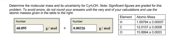 Determine the molecular mass and its uncertainty for C3H7OH. Note: Significant figures are graded for this problem. To avoid errors, do not round your answers until the very end of your calculations and use the atomic masses given in the table to the right. ElementAtomic Mass Number Number .00794 t 0.00007 12.0107 t0.0008 15.9994 t 0.0003 60.095 g/mol+0.00326 g/ mol O