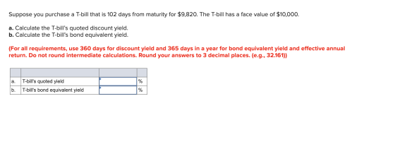 Suppose you purchase a T-bill that is 102 days from maturity for $9,820. The T-bill has a face value of $10,000. a. Calculate