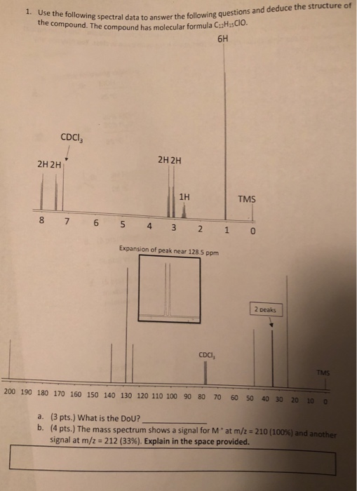 the compound. Trspectaldaa toanswer the following questions and deduce the structure of compound has molecular formula C1zH sCIO. 6H CDCI 2H 2H 2H 2H 1H TMS Expansion of peak near 128.5 ppm 2 peaks CDCI, TMS 200 190 180 170 160 150 140 130 120 110 100 90 80 70 60 50 40 30 20 100 a. (3 pts.) What is the DoU? b. (4 pts.) The mass spectrum shows a signal for M . at m/z : 210 (100%) and another signal at m/z 212 (33%). Explain in the space provided.
