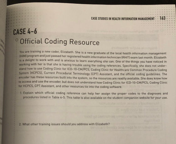 CASE STUDIES IN HEALTH INFORMATION MANAGEMENT163 CASE 4-6 Official Coding Resource : You are training a new coder, Elizabeth. S : (HIM) he is a new graduate of the local health information management )program and just passed her registered health information technician (RHIT) exam last month. Elizabeth is a delight to work with and is anxious to learn everything she can. One of the things you have noticed in working with her is that she is having trouble using the coding references. Specifically, she does not under- : stand how to use Coding Clinic for ICD-10-CM/Pcs, Coding Clinic for Healthcare Common Procedure Coding urrent Procedural Terminology (CPT) Assistant, and the official coding guidelines. The encoder has these resources built into the system, so the resources are readily available. She does know how i to access and use the encoder, but does not understand how Coding Clinic for ICD-10-CM/PCS, Coding Clinic System (HCPCS], C for HCPCS, CPT Assistant, and other resources tie into the coding software 1. Explain which official coding reference can help her assign the proper codes to the diagnoses and procedures listed in Table 4-5. This table is also available on the student companion website for your use 2. What other training issues should you address with Elizabeth?
