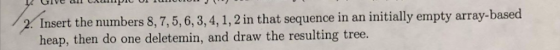 Insert the numbers 8, 7,5,6, 3,4, 1,2 in that sequence in an initially empty array-based heap, then do one deletemin, and dra