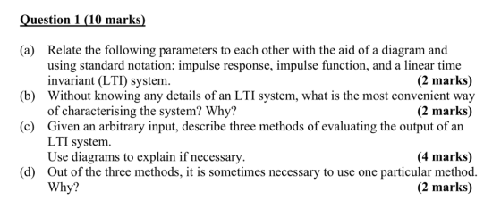 uestion 1 (10 marks) (a) Relate the following parameters to each other with the aid of a diagram and using standard notation: impulse response, impulse function, and a linear time invariant (LTI) system Without knowing any details of an LTI system, what is the most convenient way of characterising the system? Why? Given an arbitrary input, describe three methods of evaluating the output of an L П system Use diagrams to explain if necessary Out of the three methods, it is sometimes necessary to use one particular method. Why? (2 marks) (b) (2 marks) (c) (4 marks) (d) (2 marks)