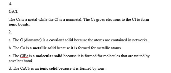 d. CsCl2 The Cs is a metal while the Cl is a nonmetal. The Cs gives electrons to the Cl to form ionic bonds. 2. a. The C (dia