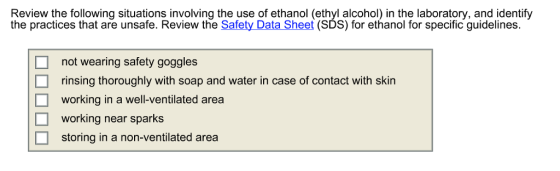 Review the following situations involving the use of ethanol (ethyl alcohol) in the laboratory, and identify t (SDS) for ethanol for specific guidelines. not wearing safety goggles rinsing thoroughly with soap and water in case of contact with skin working in a well-ventilated area working near sparks storing in a non-ventilated area □