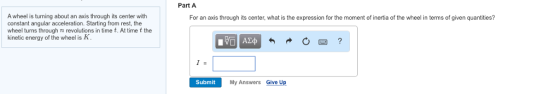 Part A A wheel is turning about an axis through its center with constant angular acceleration. Starting from rest, the wheel turns through n revolutions in time t, At time t the kinetic energy of the wheel is K For an axis through its center, what is the expression for the moment of inertia of the wheel in terms of given quantities? Submit My Answers Give Up