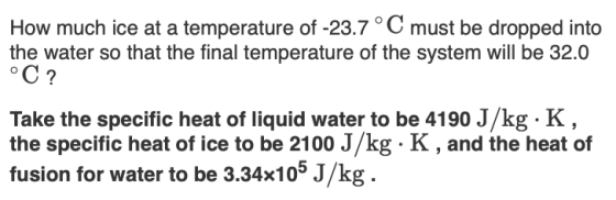 How much ice at a temperature of -23.7° C must be dropped into the water so that the final temperature of the system will be 32.0 oC? Take the specific heat of liquid water to be 4190 J/kg. K the specific heat of ice to be 2100 J/kg K, and the heat of fusion for water to be 3.34x105 J/kg