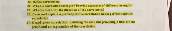 23. Define correlation. 24. What is correlation strength? Provide examples of different strengths. 25. What is meant by the direction of the correlation? 26. Draw and explain a perfect positive correlation and a perfect negative correlation 27, Graph given correlations, labelling the axis and providing a title for the graph and an explanation of the correlation