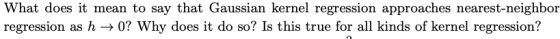 What does it mean to say that Gaussian kernel regression approaches nearest-neighbor regression as h +0? Why does it do so? I