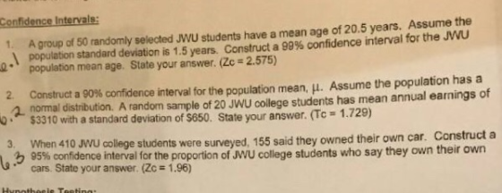 Confidence Intervals: A group of 50 randomly selected JWU students have a mean age of 20.5 years. Assume the population standard deviation is 1.5 years. Construct a 99% confidence interval for the JWU population mean age. State your answer. (Zc 2.57) 1. 2. Construct a 90% confidence interval for the population mean, . Assume the population has a 2 normal distribution. A random sample of 20 JWU college students has mean annual earnings of 0 $3310 with a standard deviation of $650. State your answer. (Tc 1.729) hen 410 VU colege students were surveyed, 155 said they owned their own car. Construct a 95% confidence interval for the proportion of JWU college students who say they own their own cars. State your answer. (Zc 1.96)