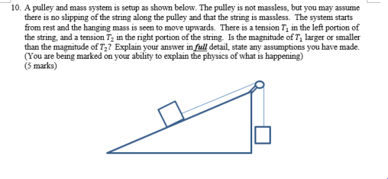 10. A pulley and mass system is setup as shown below. The pulley is not massless, but you may assume there is no slipping of the string along the pulley and that the string is massless. The system starts from rest and the hanging mass is seen to move upwards. There is a tension T1 in the left portion of the string, and a tension T2 in the right portion of the string. Is the magnitude of T larger or smaller than the magnitude of T2? Explain your answer in full detail, state any assumptions you have made. You are being marked on your ability to explain the physics of what is happening) 5 marks)