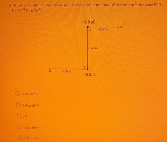 A +6.0 C and a -10.0 C point charge are placed as shown in the figure. What is the potential at point B? (k =9.0 x 109 Nm2/C2
