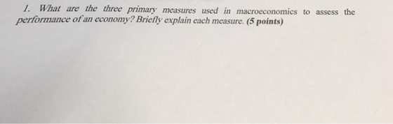 1. What are the three primary measures used in macroeconomics to assess the of an economy? Briefly explain each measure. (5 points)