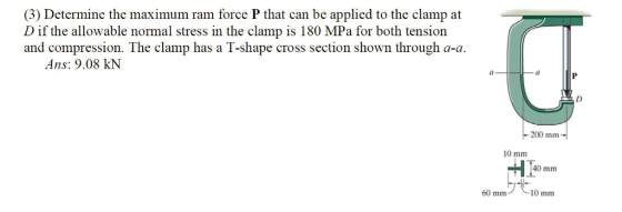 (3) Determine the maximum ram force P that can be applied to the clamp at Dif the allowable normal stress in the clamp is 180 MPa for both tension and compression. The clamp has a T-shape cross section shown through a-a Ans: 9.08 kN 200 mm 10 m 40 mm 10 mm 60 mm