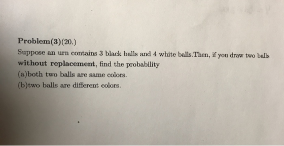 Problem(3)(20.) Suppose an urn contains 3 black balls and 4 white balls. Then, if you draw two balls without replacement, fin