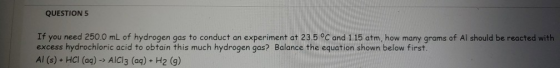 QUESTION 5 If you need 250.0 mL of hydrogen gas to conduct an experiment at 23.5 °C and 1.15 atm, how many grams of Al should