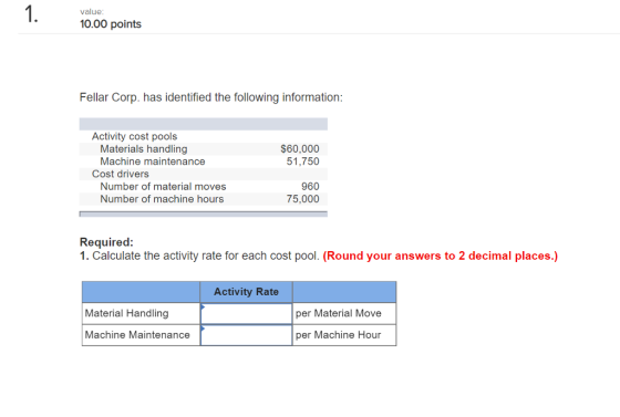 1. 1000 points value Fellar Corp. has identified the following information Activity cost pools Materials handling Machine maintenance $60,000 51,750 Cost drivers Number of material moves Number of machine hours 960 75,000 1. Calculate the activity rate for each cost pool. (Round your answers to 2 decimal places.) Activity Rate Material Handling per Material Move Machine Maintenance per Machine Hour