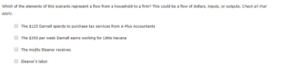 Which of the elements of this scenario represent a flow from a household to a firm? This could be a flow of dollars, inputs, or outputs. Check all that apply The $125 Darnell spends to purchase tax services from A-Plus Accountants The $350 per week Darnell earns working for Little Havana The mojito Eleanor receives Eleanors labor