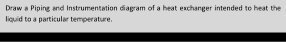 Draw a Piping and Instrumentation diagram of a heat exchanger intended to heat the liquid to a particular temperature.