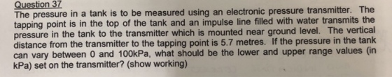 Question 37 The pressure in a tank is to be measured using an electronic pressure transmitter. The tapping point is in the top of the tank and an impulse line filled with water transmits the pressure in the tank to the transmitter which is mounted near ground level. The vertica distance from the transmitter to the tapping point is 5.7 metres. If the pressure in the tank can vary between O and 100kPa, what should be the lower and upper range values (in kPa) set on the transmitter? (show working)