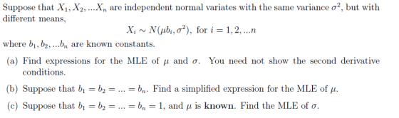 Xn are independent normal variates with the same variance σ, but with Suppose that Xi, X2, different means, Xi ~N(pbi,ơ2), for i-1.2, n where bi, b,.. k constants. (a) Find expressions for the MLE of μ and σ. You need not show the second derivative conditions (b) Suppose that b,-b2-...-bn. Find a simplified expression for the MLE of μ (c) Suppose that b,-b2-...-bn-1, and , is known. Find the MLE ofơ