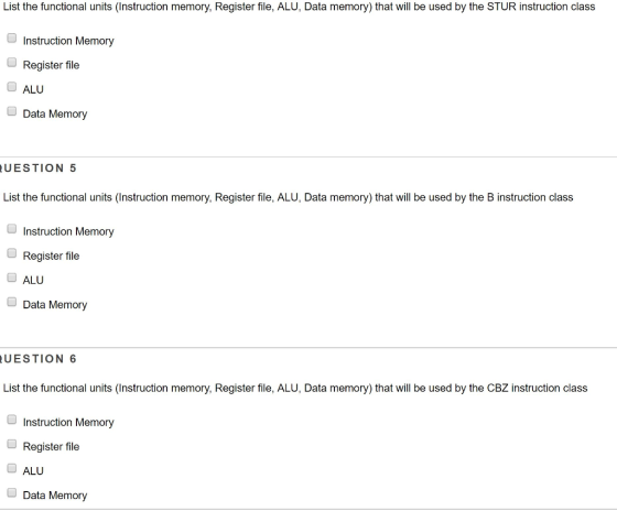 List the functional units (Instruction memory, Register file, ALU, Data memory) that will be used by the STUR instruction class Instruction Memory Register file ALU Data Memory UESTION 5 List the functional units (Instruction memory, Register file, ALU, Data memory) that will be used by the B instruction class Instruction Memory Register file OALU Data Memory UESTION 6 List the functional units (Instruction memory, Register file, ALU, Data memory) that will be used by the CBZ instruction class Instruction Memory Register file ALU Data Memory