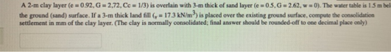 A 2-m clay layer (e = 0.92, G = 2,72. Cc = 1/3) is overlain with 3-m thick of sand layer (e =05, G = 2.62, w = 0). The water