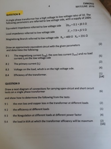 EMM2802 MAYIJUNE 2016 QUESTION B A single phase transformer has a high voltage to low voltage ratio of 10. The following parameters are referred to low voltage side, with a supply of 200V. Equvalent Impedance referred to low woltage side Zev 0.1+jo.s a Load impedance referred to low voltage side R-4000 X-2310 Magnetizing Branch referred to low voltage side Draw an approximate equivalent circut with the given parameters and determine the following: 81 The magnetizing current (), the core loss current (core) and no load 82 The primary current ) 8.3 Voltage on the load, which is on the high voltage side. 8.4 Efficiency of the transformer. current lo on the low voltage s?de 14] QUESTION 9 Draw a neat diagram of connections for carrying open-circut and short arcuit tests on a single phase transformer and show how to determine the following from the tests: 91 the iron loss and copper loss in the transformer at different loads 92 the efficiency at different loads 9 3 the %regulation at different loads at different power factor 9.4 the load in kVA at which the transformer efficiency will be maxumum (2) (151