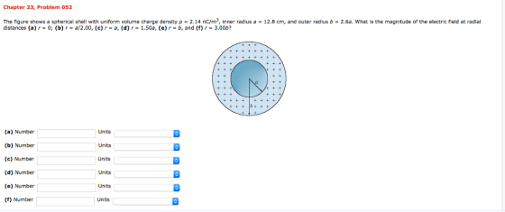 Chapter 23, Problem 052 The figure shows a spherical shell with uniform volume charge density ρ 2.14 nC/m , inner radius a-12.8 cm, and outer radius b = 2.6a. what is the magnitude of the electric field at rad distances (a) r = 0; (b) r = a/2.00, (c) r = a, (d) r = 1.50a, (e) r = b, and (f) r = 3.00b? Units (a) Number (b) Number (c) Number (d) Number (e) Number (f) Number Units Units Units