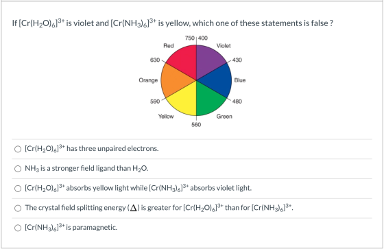 If [Cr(H2O).]3+ is violet and [Cr(NH3)6]3+ is yellow, which one of these statements is false ? 750 400 Red Violet 630 430 Ora