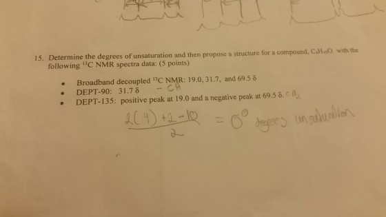 15. Determine the degrees of unsaturation and then propose a structure for a compound, CaHoO with the following 1C NMR spectra data: (5 points) . Broadband decoupled 1BC NMR: 19.0, 31.7, and 69.5 6 DEPT-90: 31.7 δ -C DEPT-135: positive peak at 19.0 and a negative peak at 69.56.C A .