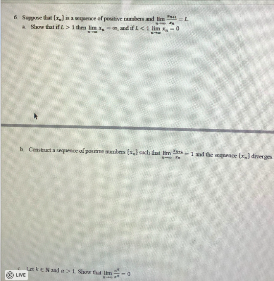 6. Suppose that {x,] is a sequence of positive numbers and limA = a Show that if L> 1 then lim x =00, and if L < 1 lim x = 0